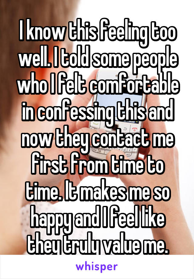 I know this feeling too well. I told some people who I felt comfortable in confessing this and now they contact me first from time to time. It makes me so happy and I feel like they truly value me.