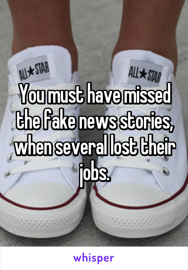 You must have missed the fake news stories, when several lost their jobs.