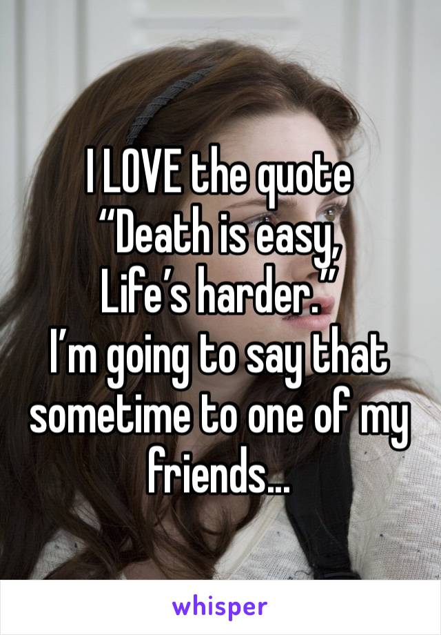 I LOVE the quote 
“Death is easy,
Life’s harder.”
I’m going to say that sometime to one of my friends...