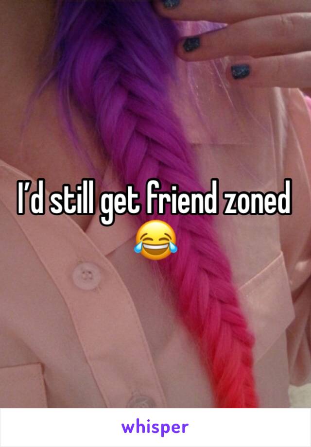I’d still get friend zoned 😂