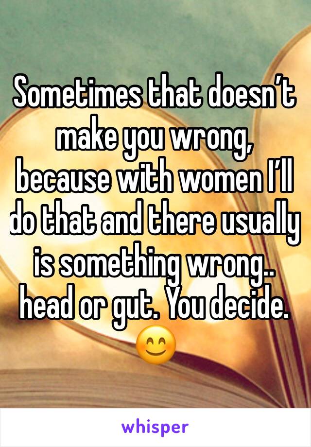 Sometimes that doesn’t make you wrong, because with women I’ll do that and there usually is something wrong.. head or gut. You decide. 😊