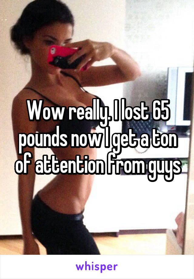 Wow really. I lost 65 pounds now I get a ton of attention from guys