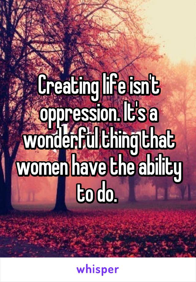 Creating life isn't oppression. It's a wonderful thing that women have the ability to do. 