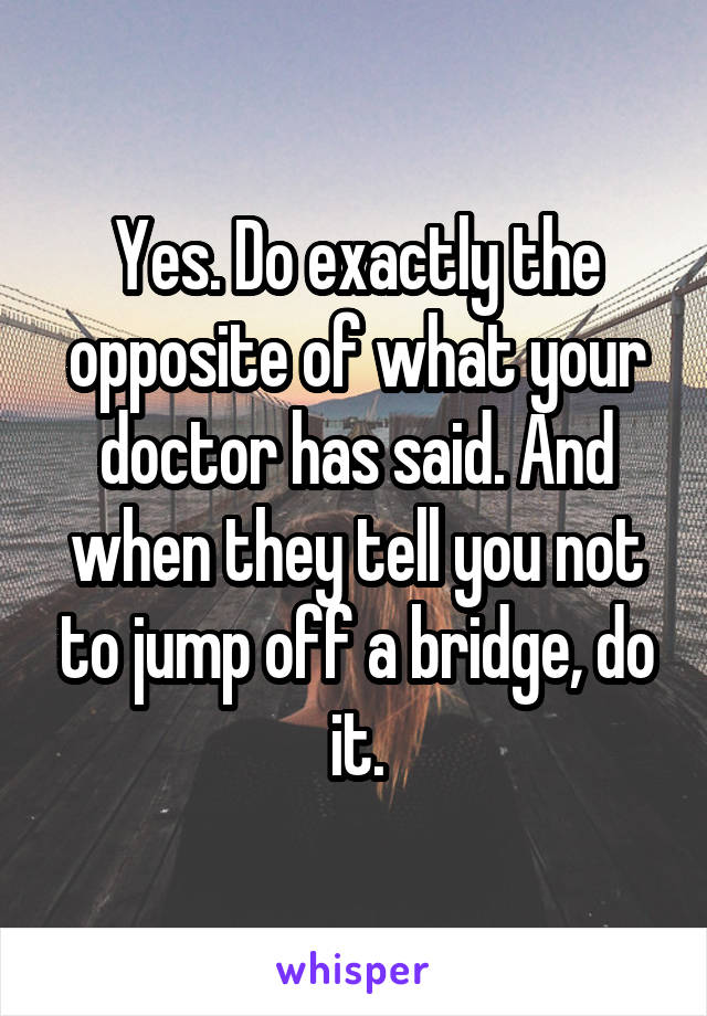 Yes. Do exactly the opposite of what your doctor has said. And when they tell you not to jump off a bridge, do it.