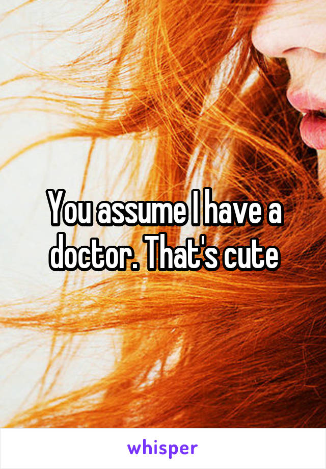 You assume I have a doctor. That's cute