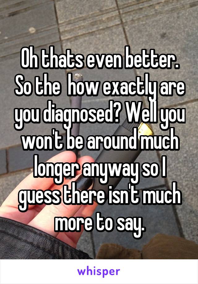 Oh thats even better. So the  how exactly are you diagnosed? Well you won't be around much longer anyway so I guess there isn't much more to say.