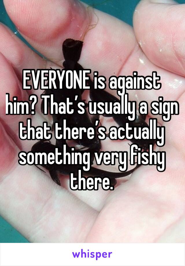 EVERYONE is against him? That’s usually a sign that there’s actually something very fishy there. 