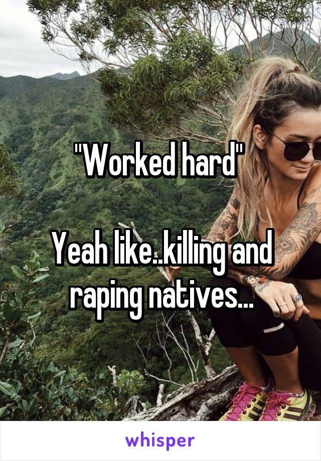 "Worked hard" 

Yeah like..killing and raping natives...