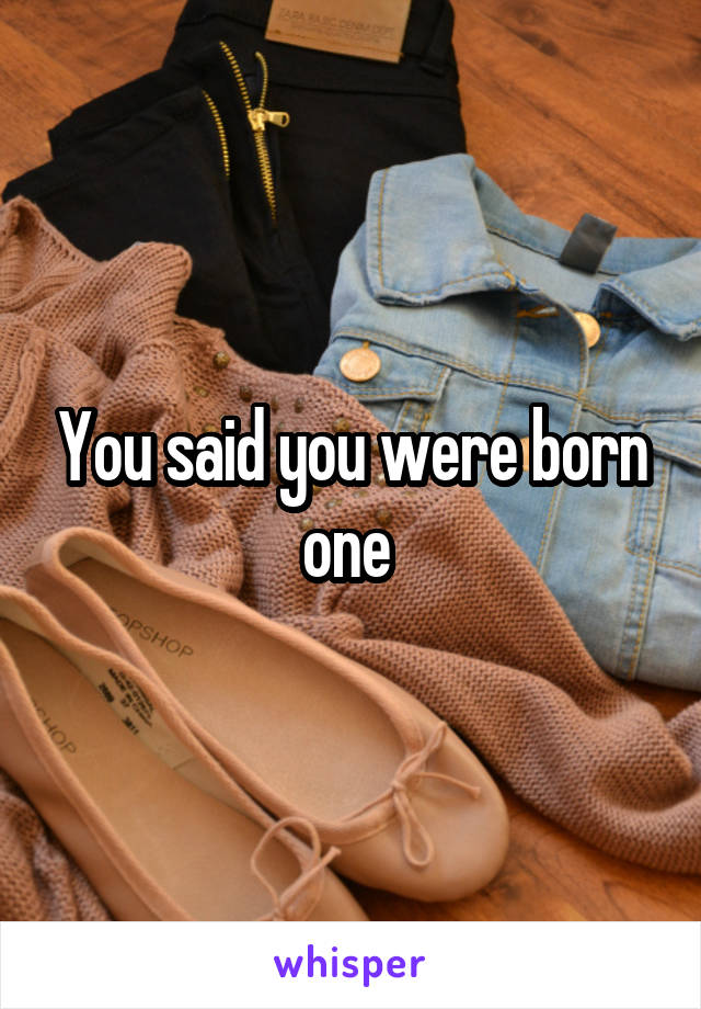 You said you were born one 