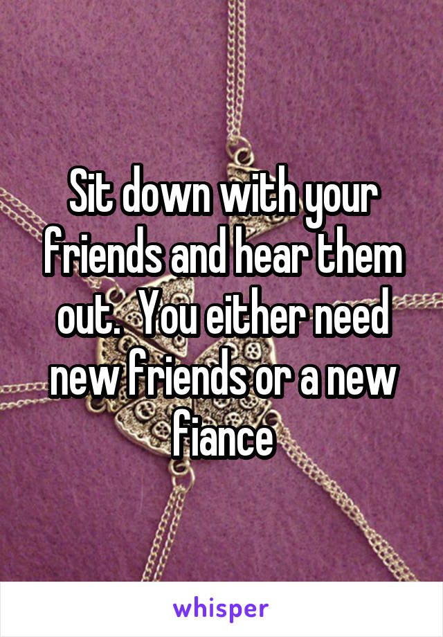 Sit down with your friends and hear them out.  You either need new friends or a new fiance