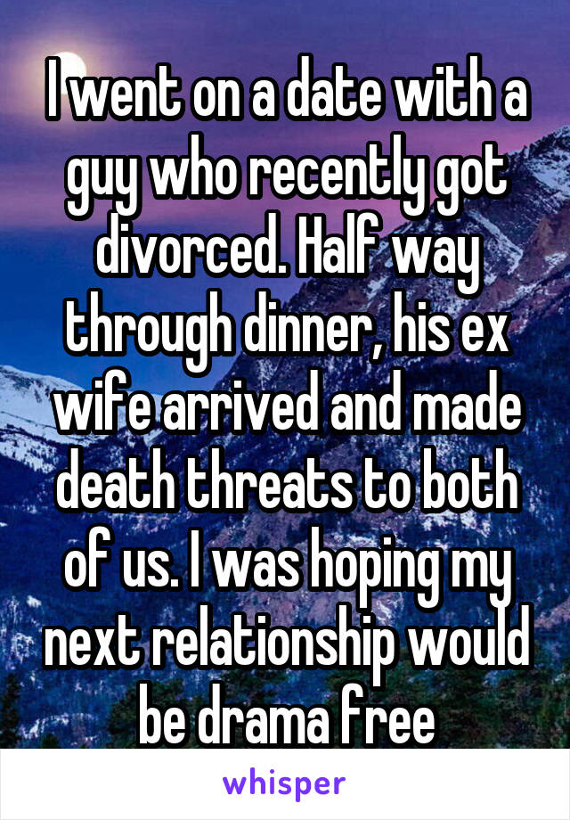 I went on a date with a guy who recently got divorced. Half way through dinner, his ex wife arrived and made death threats to both of us. I was hoping my next relationship would be drama free