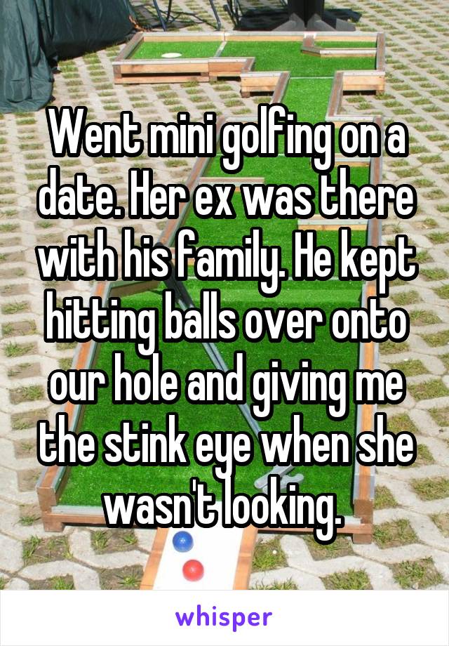 Went mini golfing on a date. Her ex was there with his family. He kept hitting balls over onto our hole and giving me the stink eye when she wasn't looking. 
