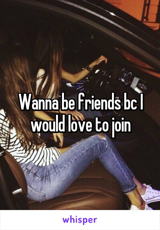 Wanna be friends bc I would love to join