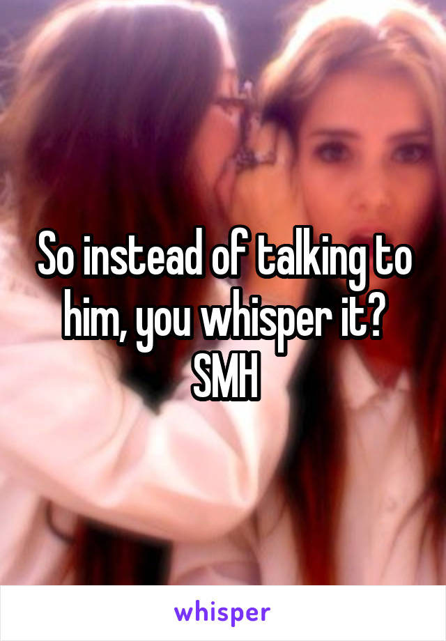 So instead of talking to him, you whisper it? SMH