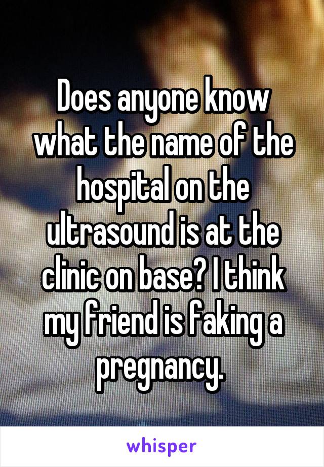 Does anyone know what the name of the hospital on the ultrasound is at the clinic on base? I think my friend is faking a pregnancy. 