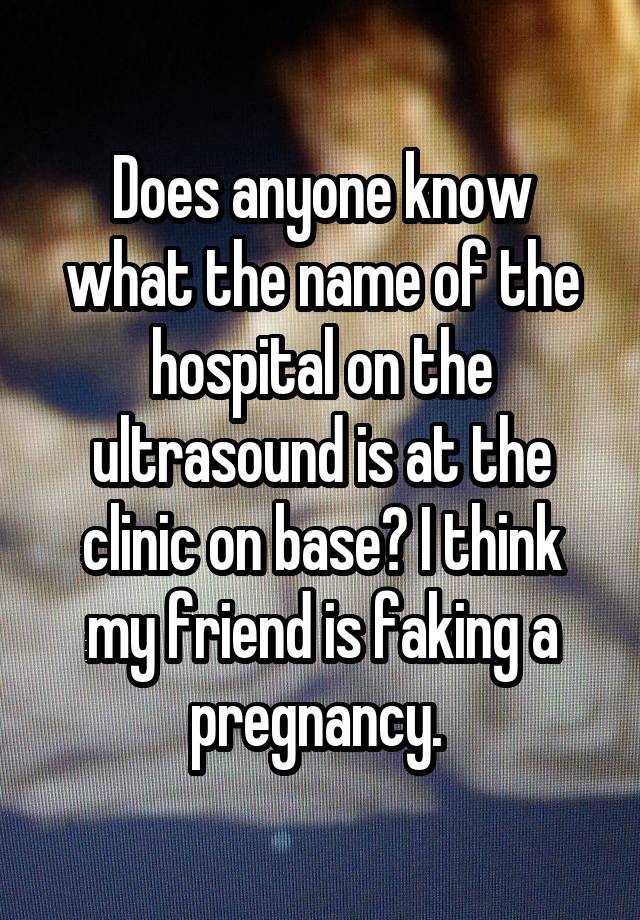 Does anyone know what the name of the hospital on the ultrasound is at the clinic on base? I think my friend is faking a pregnancy. 