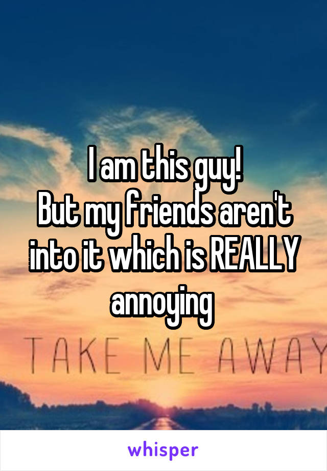 I am this guy!
But my friends aren't into it which is REALLY annoying 