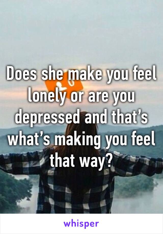 Does she make you feel lonely or are you depressed and that’s what’s making you feel that way?