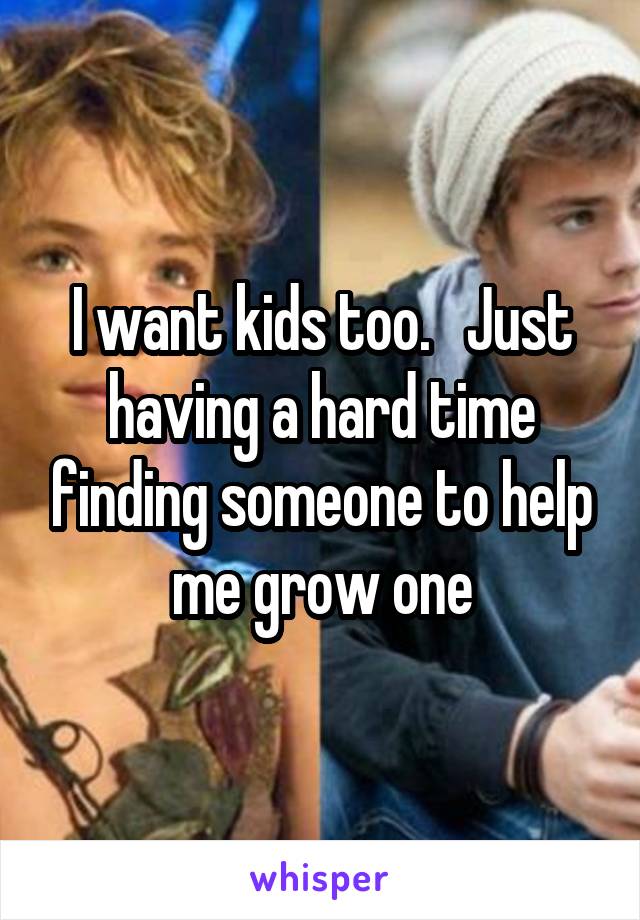 I want kids too.   Just having a hard time finding someone to help me grow one