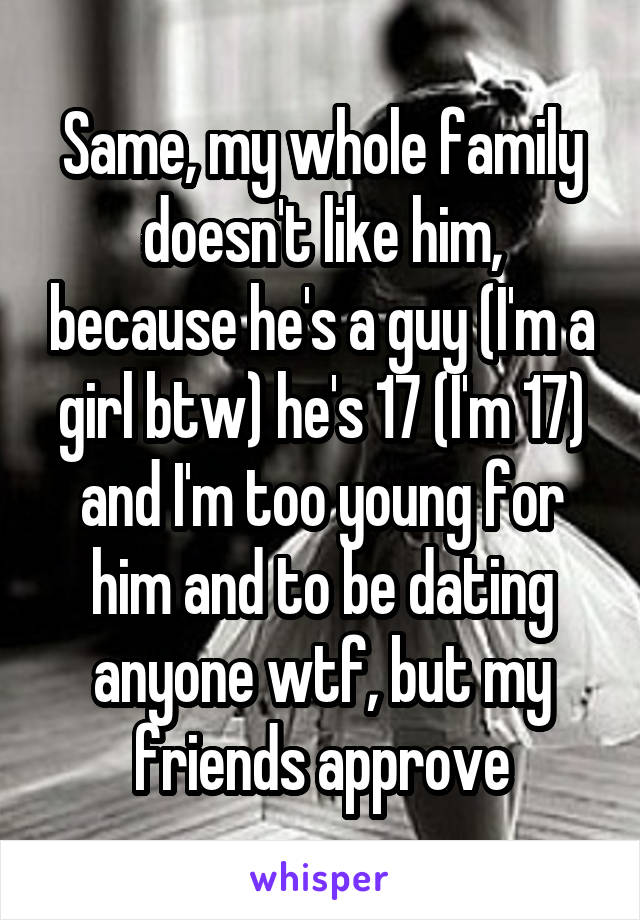 Same, my whole family doesn't like him, because he's a guy (I'm a girl btw) he's 17 (I'm 17) and I'm too young for him and to be dating anyone wtf, but my friends approve