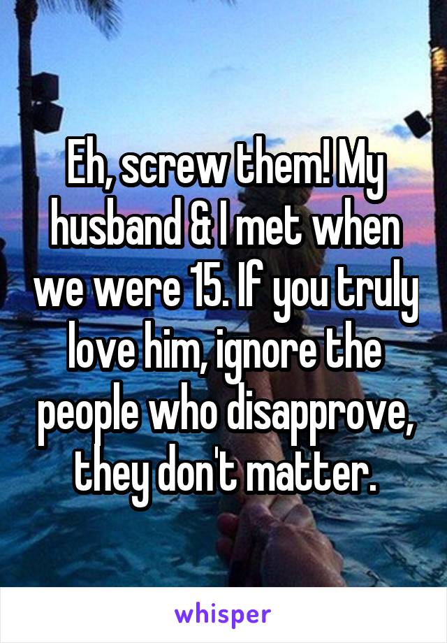 Eh, screw them! My husband & I met when we were 15. If you truly love him, ignore the people who disapprove, they don't matter.