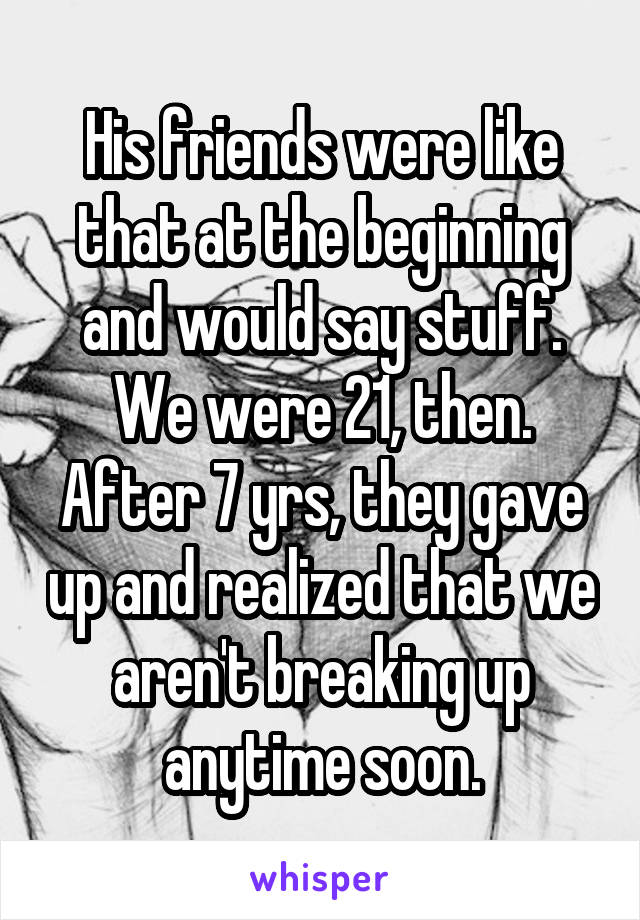 His friends were like that at the beginning and would say stuff. We were 21, then.
After 7 yrs, they gave up and realized that we aren't breaking up anytime soon.