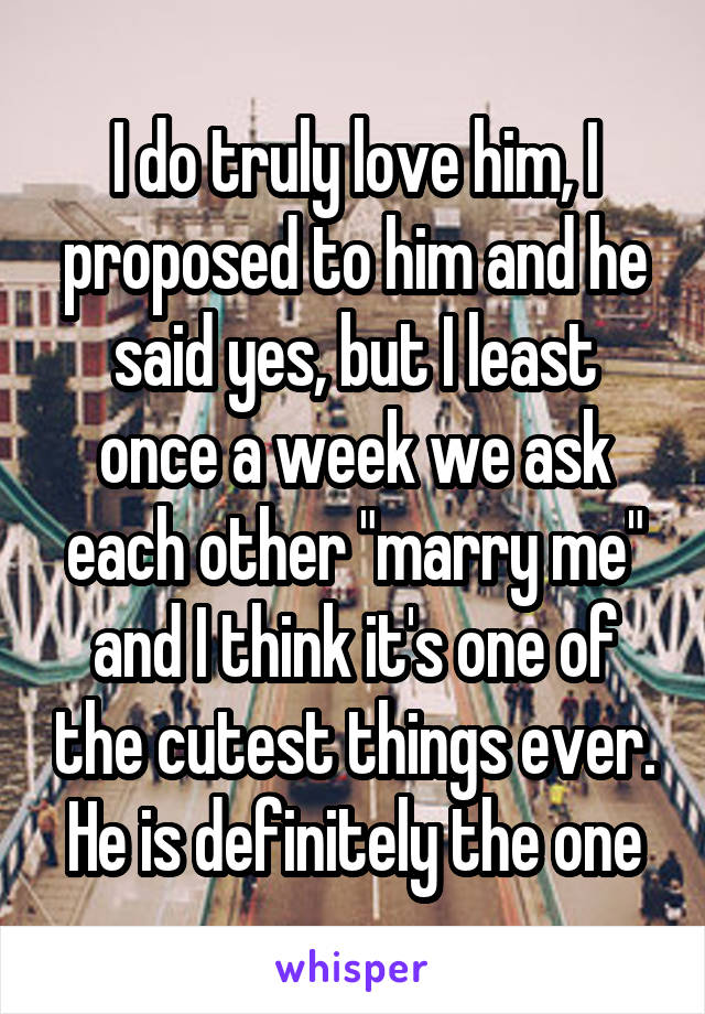 I do truly love him, I proposed to him and he said yes, but I least once a week we ask each other "marry me" and I think it's one of the cutest things ever. He is definitely the one