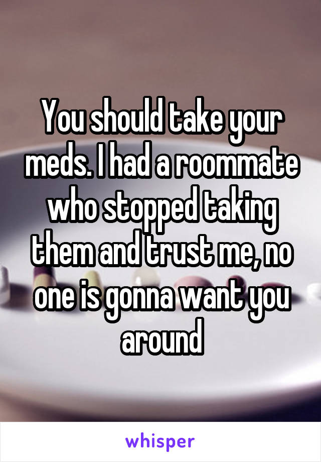 You should take your meds. I had a roommate who stopped taking them and trust me, no one is gonna want you around