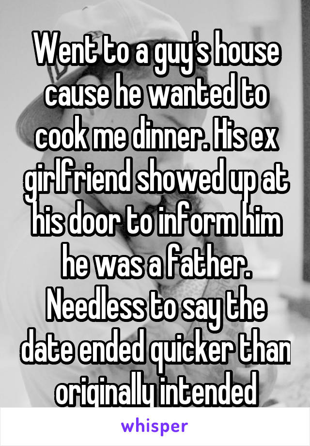 Went to a guy's house cause he wanted to cook me dinner. His ex girlfriend showed up at his door to inform him he was a father. Needless to say the date ended quicker than originally intended