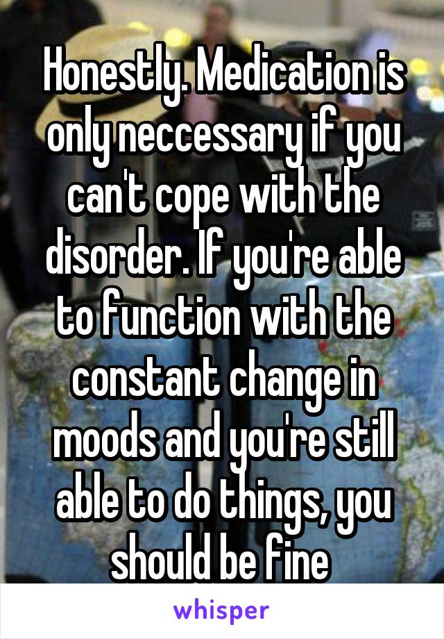 Honestly. Medication is only neccessary if you can't cope with the disorder. If you're able to function with the constant change in moods and you're still able to do things, you should be fine 