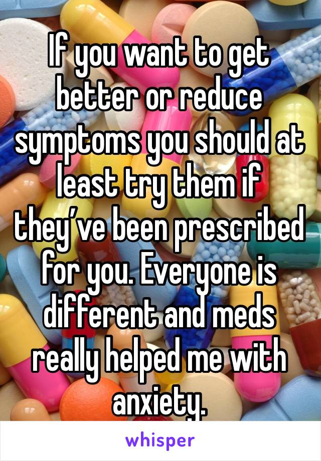 If you want to get better or reduce symptoms you should at least try them if they’ve been prescribed for you. Everyone is different and meds really helped me with anxiety.