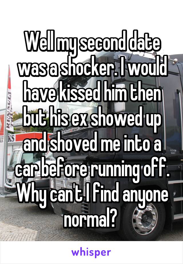 Well my second date was a shocker. I would have kissed him then but his ex showed up and shoved me into a car before running off. Why can't I find anyone normal? 