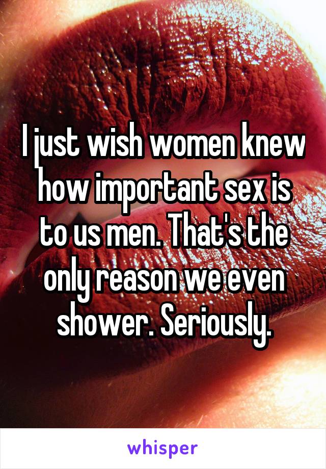 I just wish women knew how important sex is to us men. That's the only reason we even shower. Seriously.