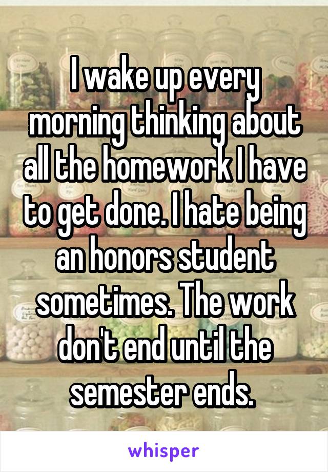 I wake up every morning thinking about all the homework I have to get done. I hate being an honors student sometimes. The work don't end until the semester ends. 