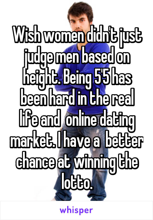 Wish women didn't just judge men based on height. Being 5'5 has been hard in the real life and  online dating market. I have a  better chance at winning the lotto.