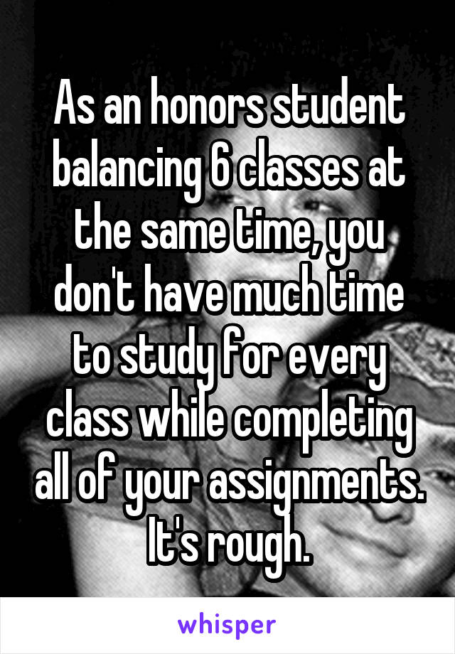 As an honors student balancing 6 classes at the same time, you don't have much time to study for every class while completing all of your assignments. It's rough.