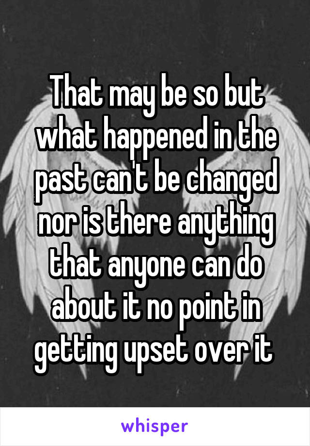 That may be so but what happened in the past can't be changed nor is there anything that anyone can do about it no point in getting upset over it 