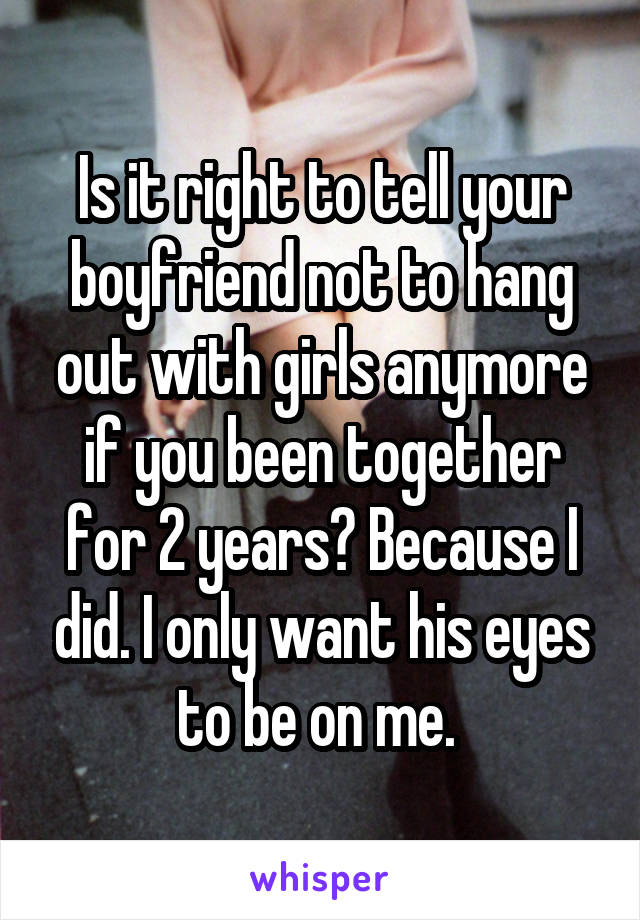 Is it right to tell your boyfriend not to hang out with girls anymore if you been together for 2 years? Because I did. I only want his eyes to be on me. 