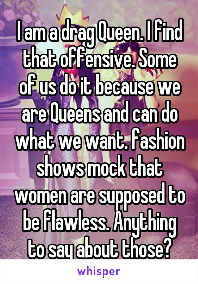 I am a drag Queen. I find that offensive. Some of us do it because we are Queens and can do what we want. fashion shows mock that women are supposed to be flawless. Anything to say about those?