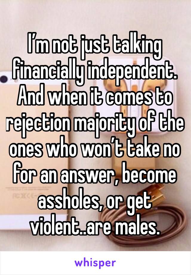 I’m not just talking financially independent. And when it comes to rejection majority of the ones who won’t take no for an answer, become assholes, or get violent..are males.