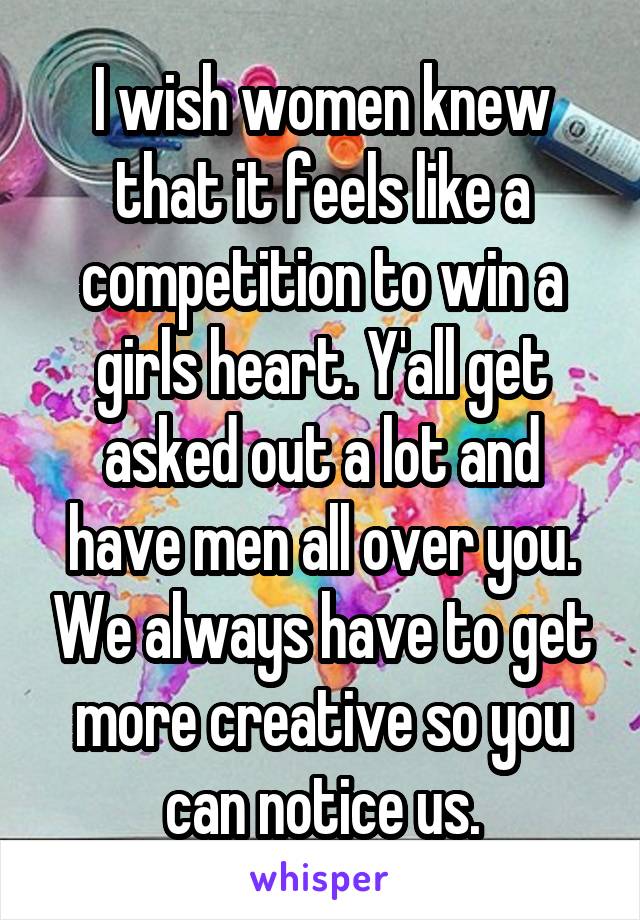 I wish women knew that it feels like a competition to win a girls heart. Y'all get asked out a lot and have men all over you. We always have to get more creative so you can notice us.