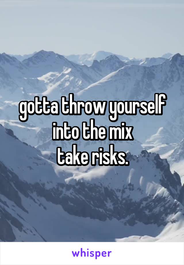 gotta throw yourself into the mix
take risks.