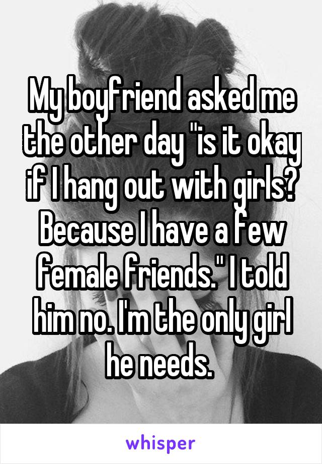 My boyfriend asked me the other day "is it okay if I hang out with girls? Because I have a few female friends." I told him no. I'm the only girl he needs. 