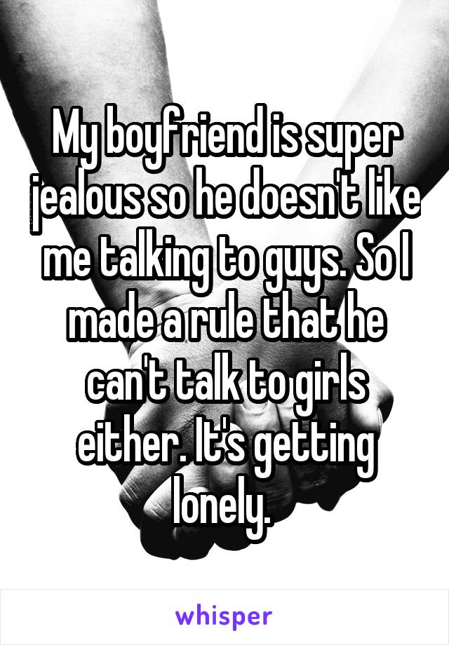 My boyfriend is super jealous so he doesn't like me talking to guys. So I made a rule that he can't talk to girls either. It's getting lonely. 