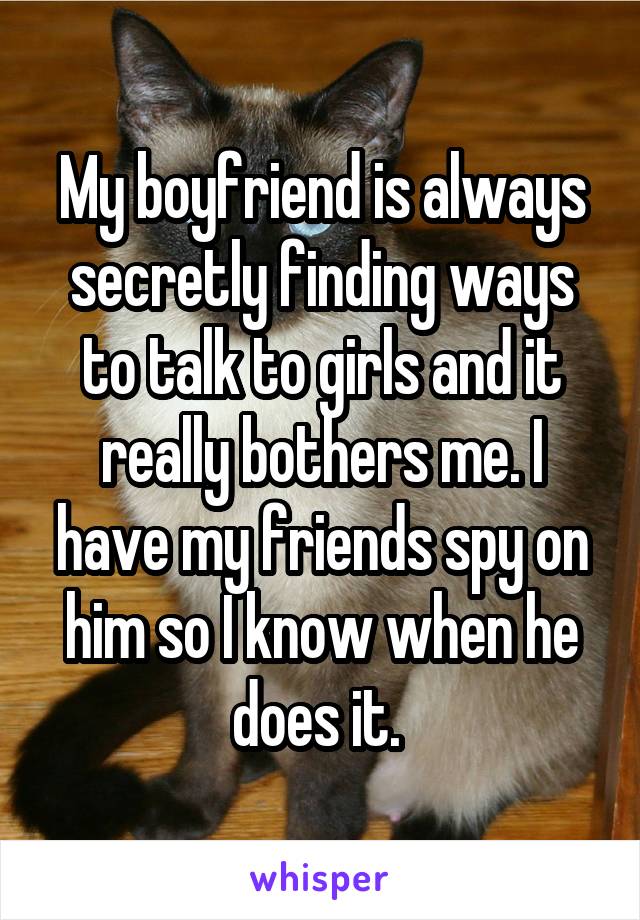 My boyfriend is always secretly finding ways to talk to girls and it really bothers me. I have my friends spy on him so I know when he does it. 