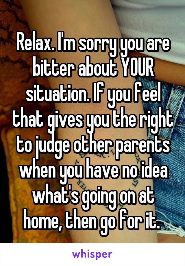 Relax. I'm sorry you are bitter about YOUR situation. If you feel that gives you the right to judge other parents when you have no idea what's going on at home, then go for it. 