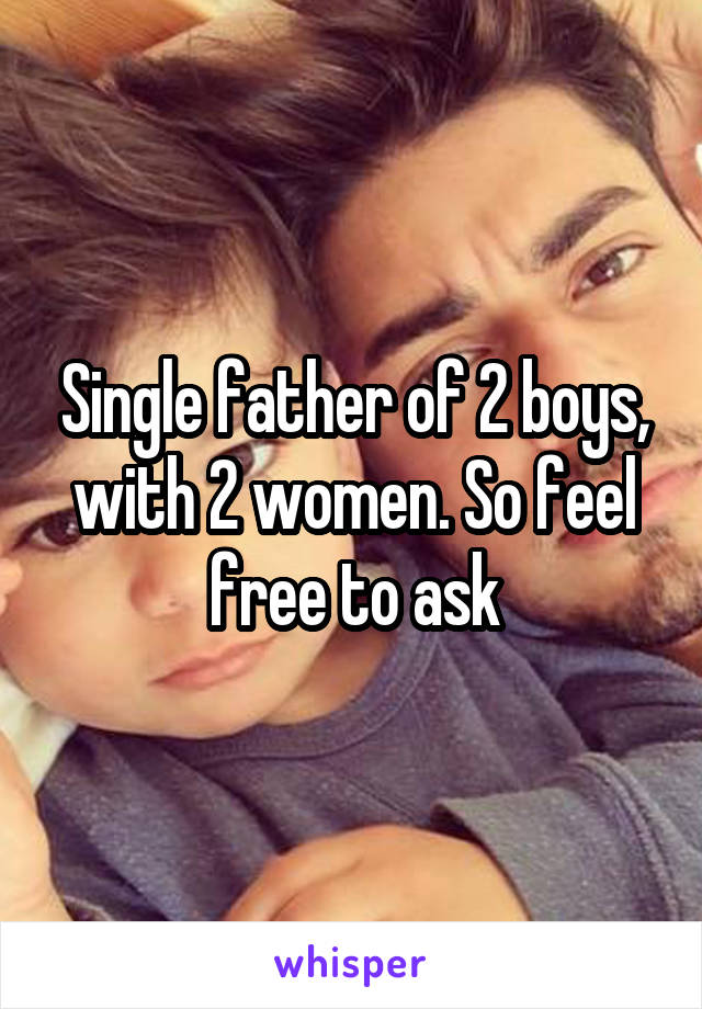 Single father of 2 boys, with 2 women. So feel free to ask