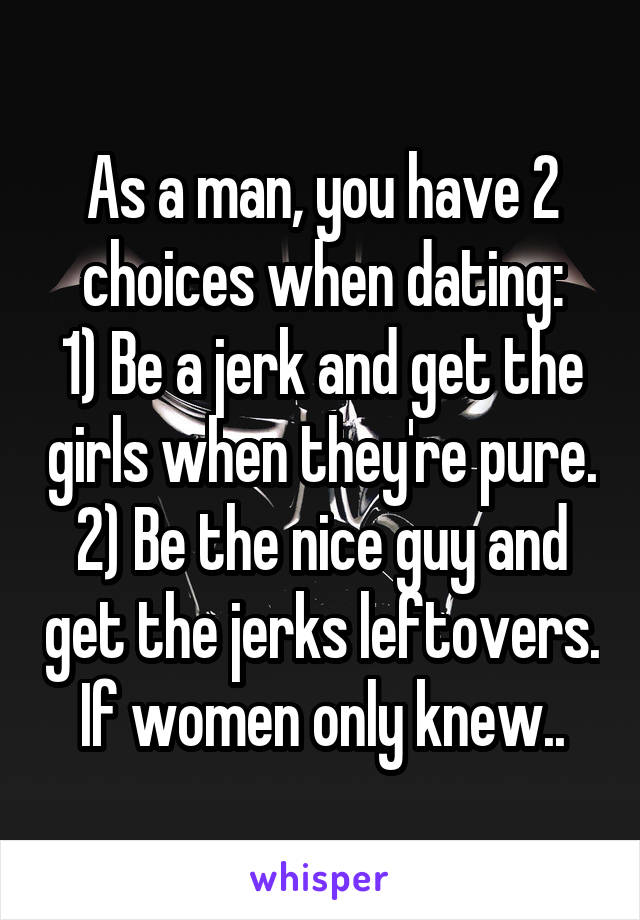 As a man, you have 2 choices when dating:
1) Be a jerk and get the girls when they're pure.
2) Be the nice guy and get the jerks leftovers.
If women only knew..