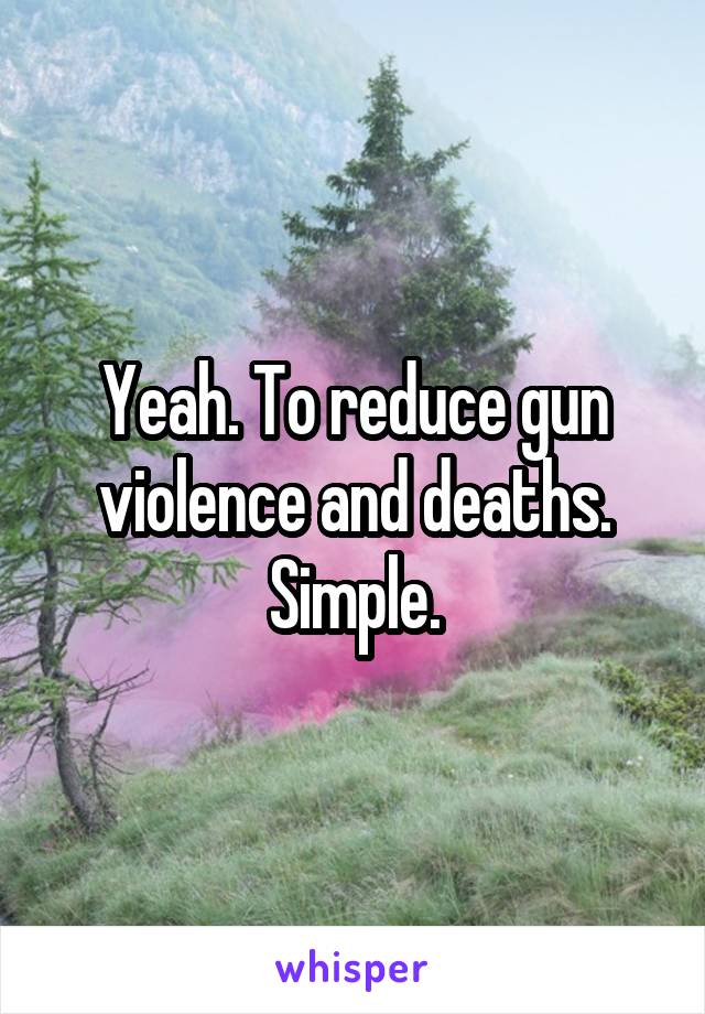 Yeah. To reduce gun violence and deaths. Simple.