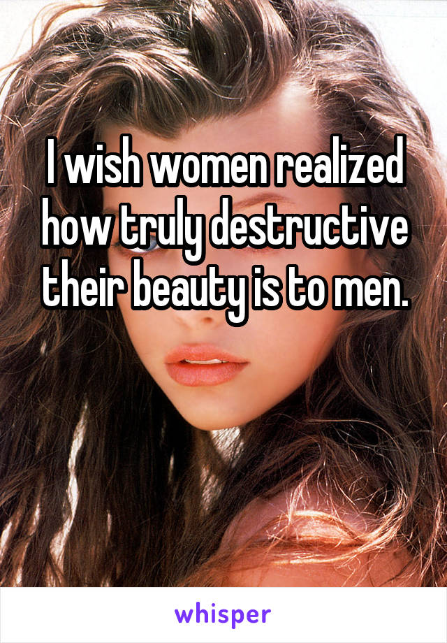 I wish women realized how truly destructive their beauty is to men.


